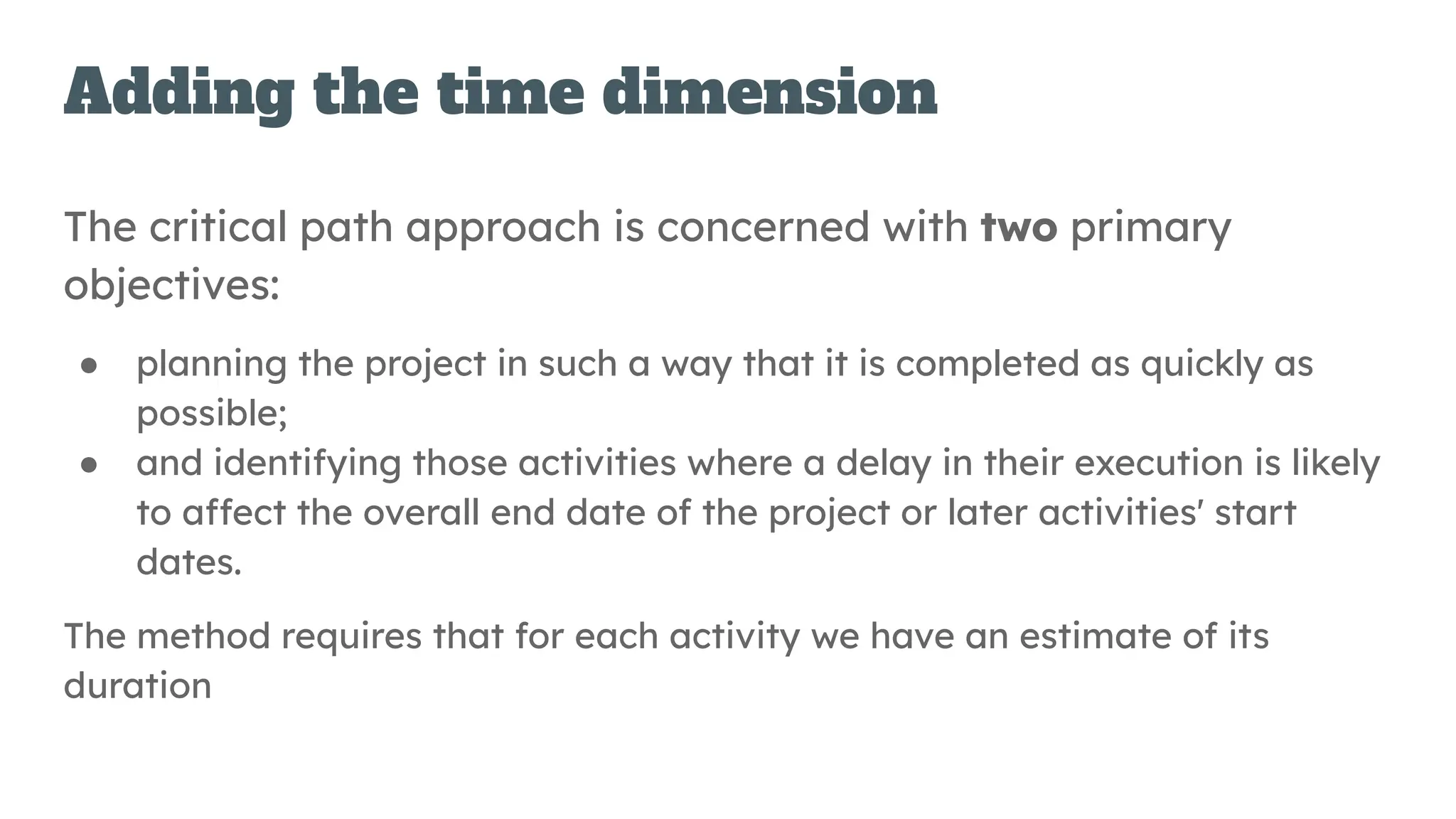 Adding the time dimension
The critical path approach is concerned with two primary
objectives:
● planning the project in such a way that it is completed as quickly as
possible;
● and identifying those activities where a delay in their execution is likely
to affect the overall end date of the project or later activities' start
dates.
The method requires that for each activity we have an estimate of its
duration
 