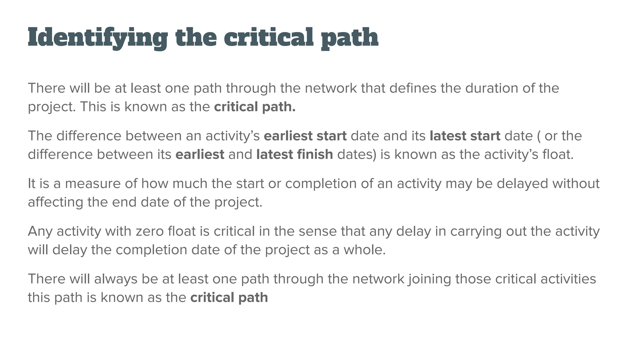 Identifying the critical path
There will be at least one path through the network that deﬁnes the duration of the
project. This is known as the critical path.
The diﬀerence between an activity’s earliest start date and its latest start date ( or the
diﬀerence between its earliest and latest ﬁnish dates) is known as the activity’s ﬂoat.
It is a measure of how much the start or completion of an activity may be delayed without
aﬀecting the end date of the project.
Any activity with zero ﬂoat is critical in the sense that any delay in carrying out the activity
will delay the completion date of the project as a whole.
There will always be at least one path through the network joining those critical activities
this path is known as the critical path
 