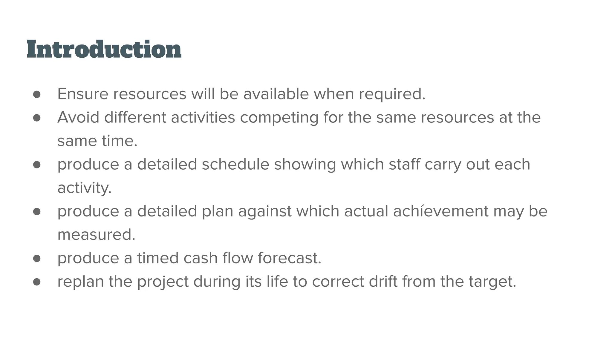 Introduction
● Ensure resources will be available when required.
● Avoid diﬀerent activities competing for the same resources at the
same time.
● produce a detailed schedule showing which staﬀ carry out each
activity.
● produce a detailed plan against which actual achíevement may be
measured.
● produce a timed cash ﬂow forecast.
● replan the project during its life to correct drift from the target.
 