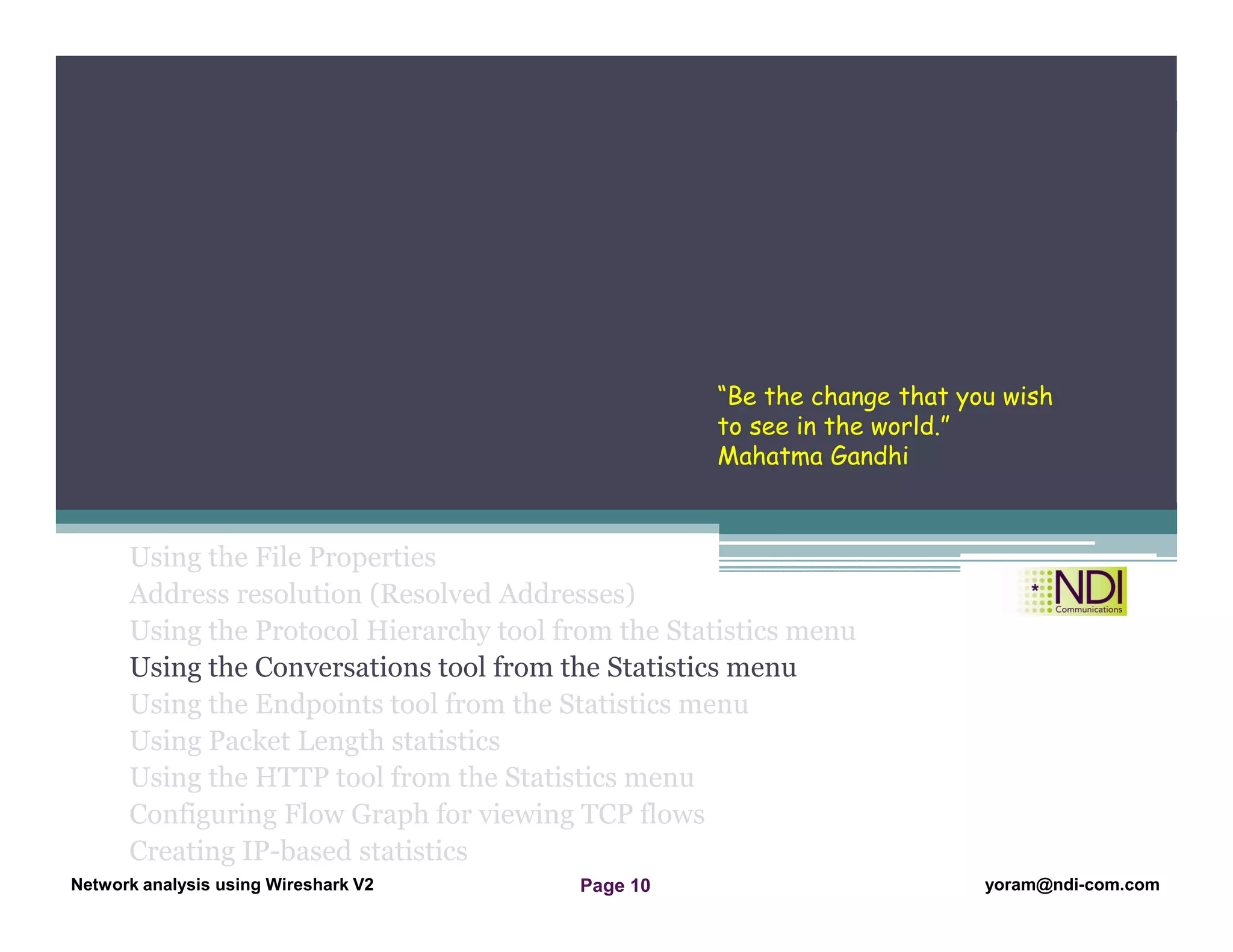 Network Analysis Using Wireshark Version 2Network Analysis using Wireshark V.2 yoram@ndi-com.com
Network analysis using Wireshark V2 yoram@ndi-com.comPage 10
Using the File Properties
Address resolution (Resolved Addresses)
Using the Protocol Hierarchy tool from the Statistics menu
Using the Conversations tool from the Statistics menu
Using the Endpoints tool from the Statistics menu
Using Packet Length statistics
Using the HTTP tool from the Statistics menu
Configuring Flow Graph for viewing TCP flows
Creating IP-based statistics
Chapter Content
“Be the change that you wish
to see in the world.”
Mahatma Gandhi
 
