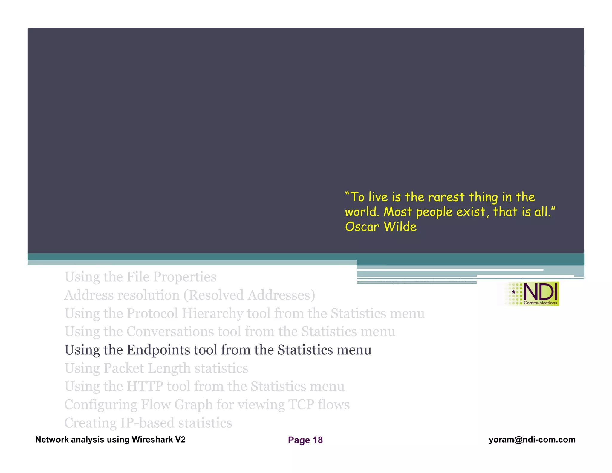 Network Analysis Using Wireshark Version 2Network Analysis using Wireshark V.2 yoram@ndi-com.com
Network analysis using Wireshark V2 yoram@ndi-com.comPage 18
Using the File Properties
Address resolution (Resolved Addresses)
Using the Protocol Hierarchy tool from the Statistics menu
Using the Conversations tool from the Statistics menu
Using the Endpoints tool from the Statistics menu
Using Packet Length statistics
Using the HTTP tool from the Statistics menu
Configuring Flow Graph for viewing TCP flows
Creating IP-based statistics
Chapter Content
“To live is the rarest thing in the
world. Most people exist, that is all.”
Oscar Wilde
 