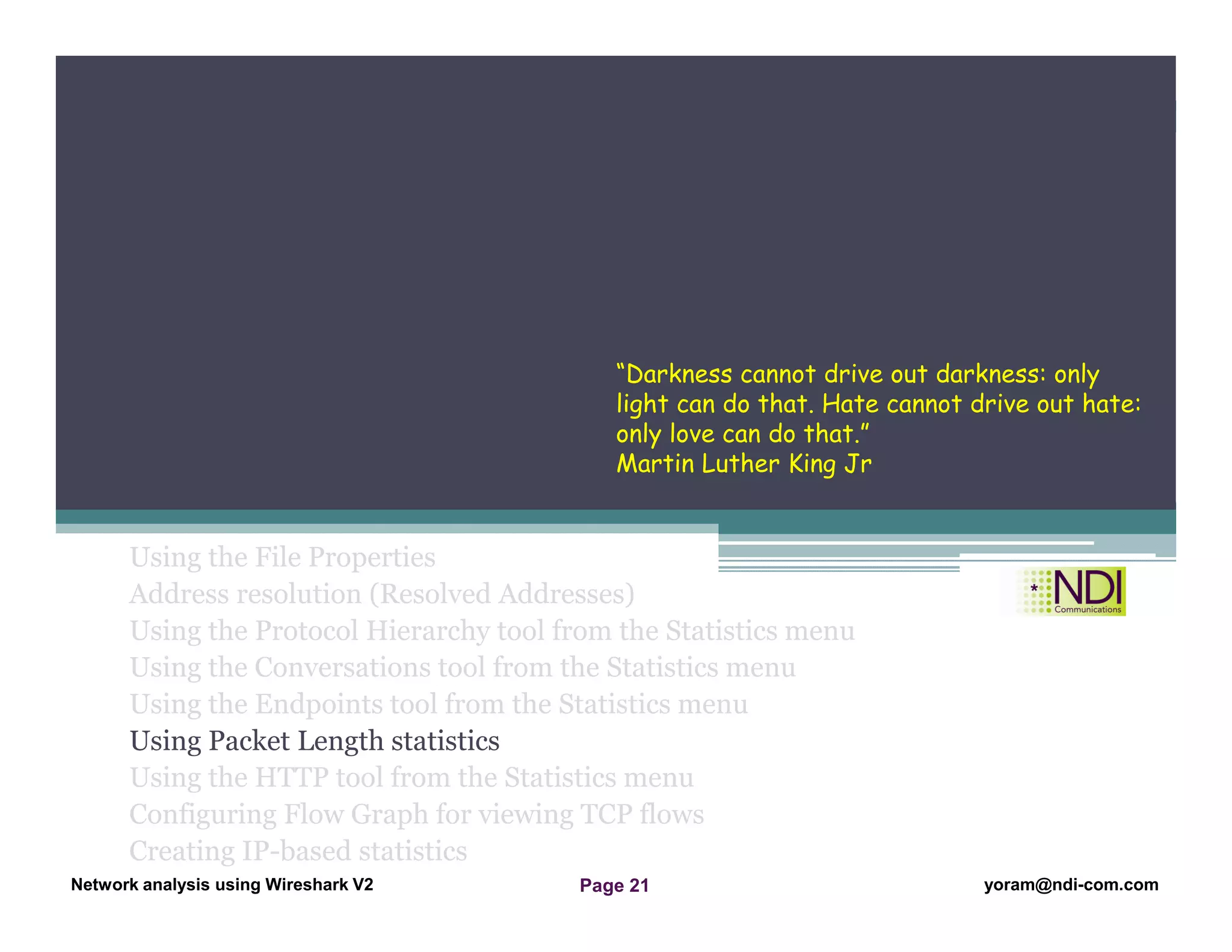 Network Analysis Using Wireshark Version 2Network Analysis using Wireshark V.2 yoram@ndi-com.com
Network analysis using Wireshark V2 yoram@ndi-com.comPage 21
Using the File Properties
Address resolution (Resolved Addresses)
Using the Protocol Hierarchy tool from the Statistics menu
Using the Conversations tool from the Statistics menu
Using the Endpoints tool from the Statistics menu
Using Packet Length statistics
Using the HTTP tool from the Statistics menu
Configuring Flow Graph for viewing TCP flows
Creating IP-based statistics
Chapter Content
“Darkness cannot drive out darkness: only
light can do that. Hate cannot drive out hate:
only love can do that.”
Martin Luther King Jr
 
