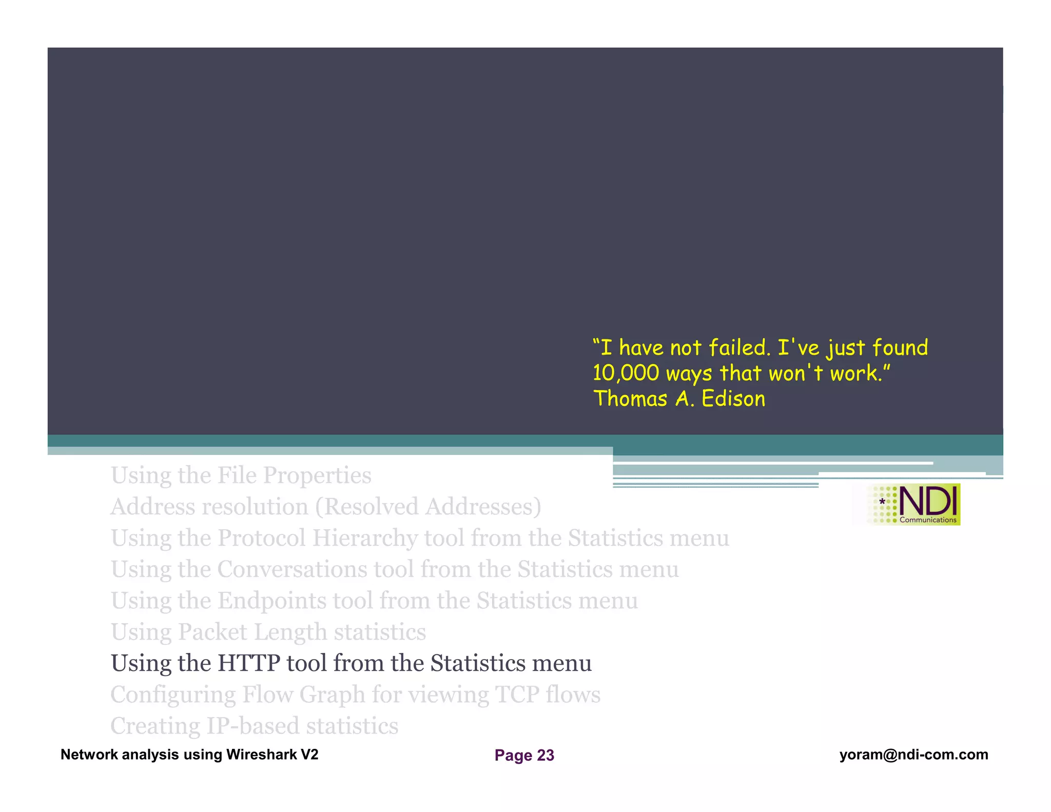 Network Analysis Using Wireshark Version 2Network Analysis using Wireshark V.2 yoram@ndi-com.com
Network analysis using Wireshark V2 yoram@ndi-com.comPage 23
Using the File Properties
Address resolution (Resolved Addresses)
Using the Protocol Hierarchy tool from the Statistics menu
Using the Conversations tool from the Statistics menu
Using the Endpoints tool from the Statistics menu
Using Packet Length statistics
Using the HTTP tool from the Statistics menu
Configuring Flow Graph for viewing TCP flows
Creating IP-based statistics
Chapter Content
“I have not failed. I've just found
10,000 ways that won't work.”
Thomas A. Edison
 