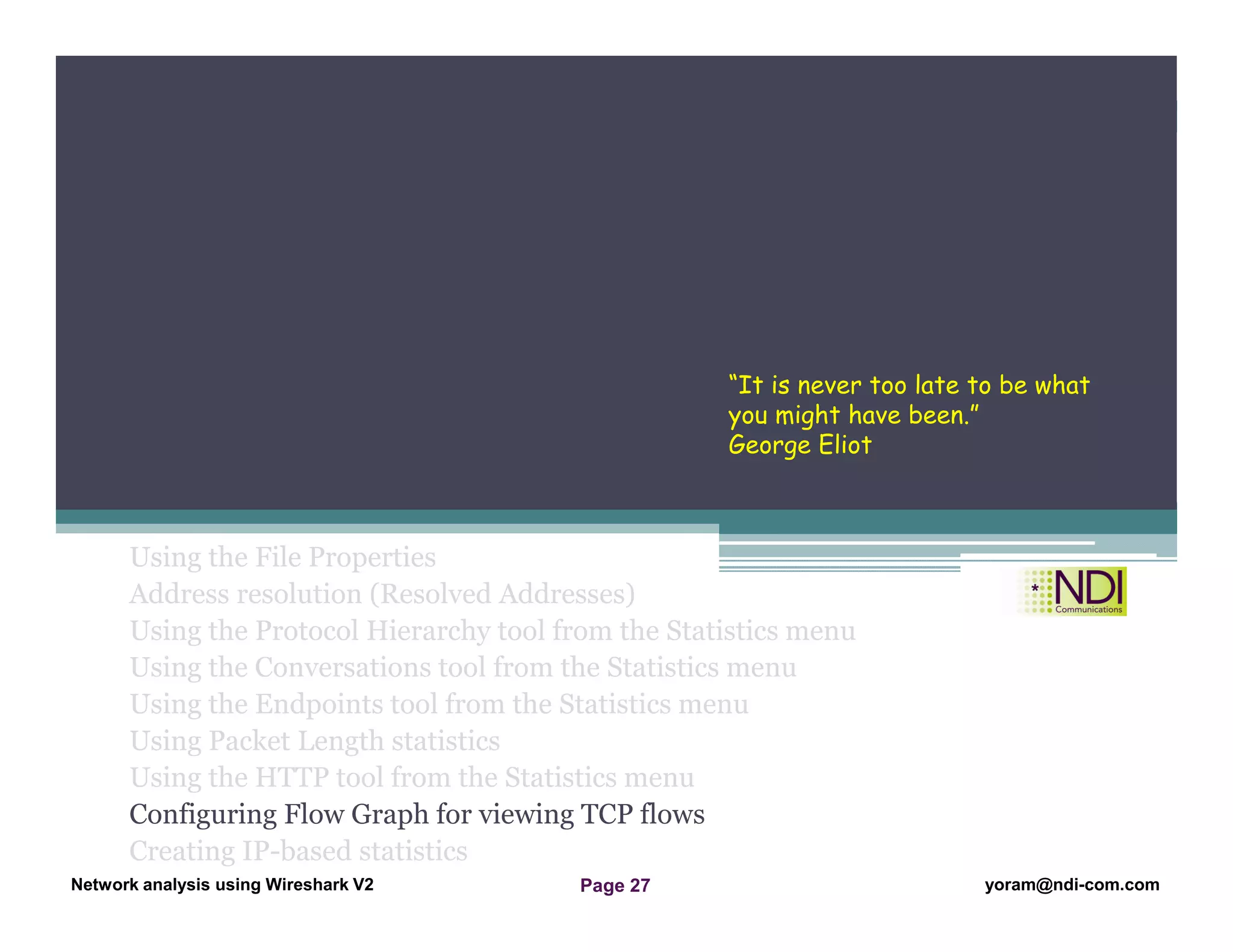 Network Analysis Using Wireshark Version 2Network Analysis using Wireshark V.2 yoram@ndi-com.com
Network analysis using Wireshark V2 yoram@ndi-com.comPage 27
Using the File Properties
Address resolution (Resolved Addresses)
Using the Protocol Hierarchy tool from the Statistics menu
Using the Conversations tool from the Statistics menu
Using the Endpoints tool from the Statistics menu
Using Packet Length statistics
Using the HTTP tool from the Statistics menu
Configuring Flow Graph for viewing TCP flows
Creating IP-based statistics
Chapter Content
“It is never too late to be what
you might have been.”
George Eliot
 