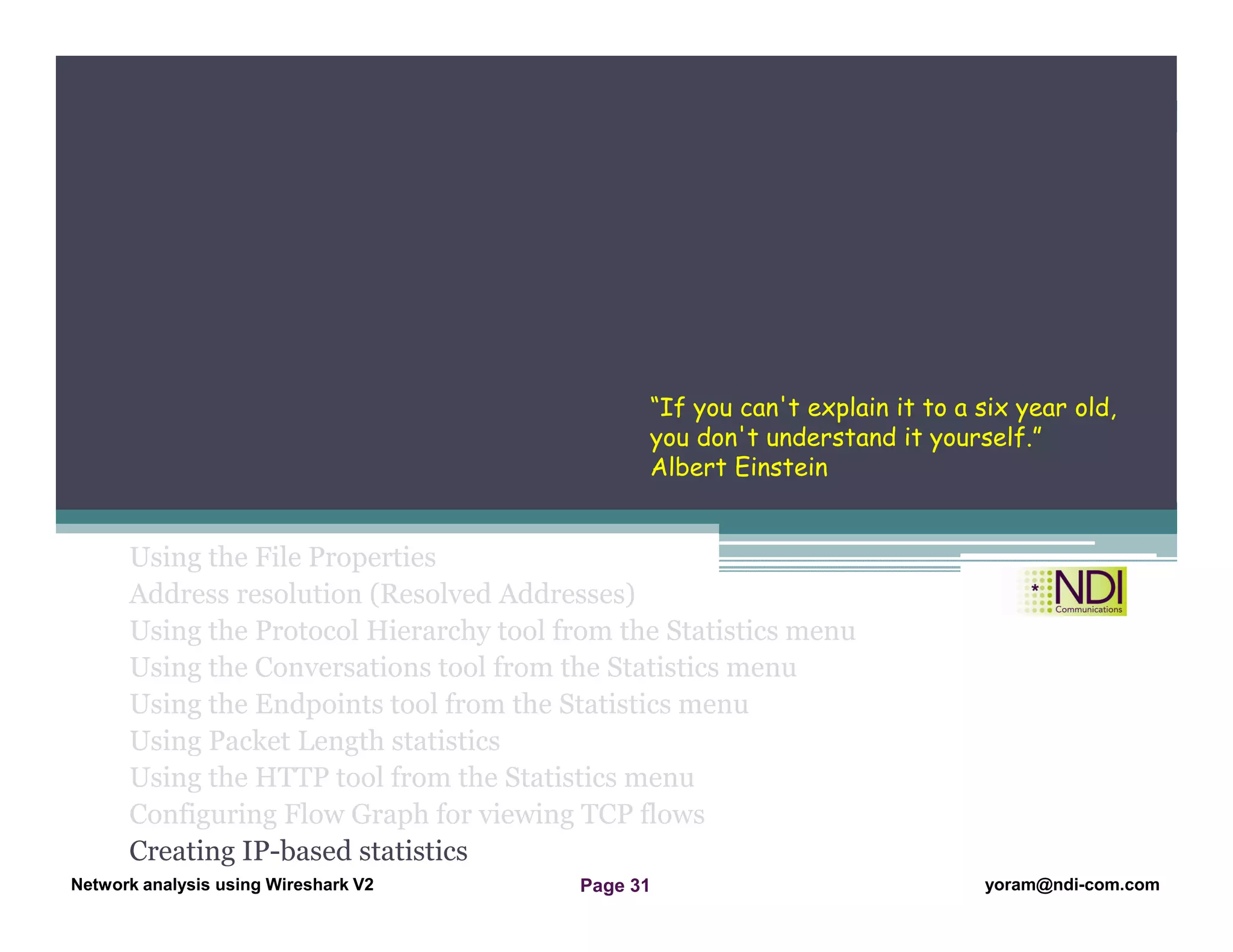 Network Analysis Using Wireshark Version 2Network Analysis using Wireshark V.2 yoram@ndi-com.com
Network analysis using Wireshark V2 yoram@ndi-com.comPage 31
Using the File Properties
Address resolution (Resolved Addresses)
Using the Protocol Hierarchy tool from the Statistics menu
Using the Conversations tool from the Statistics menu
Using the Endpoints tool from the Statistics menu
Using Packet Length statistics
Using the HTTP tool from the Statistics menu
Configuring Flow Graph for viewing TCP flows
Creating IP-based statistics
Chapter Content
“If you can't explain it to a six year old,
you don't understand it yourself.”
Albert Einstein
 