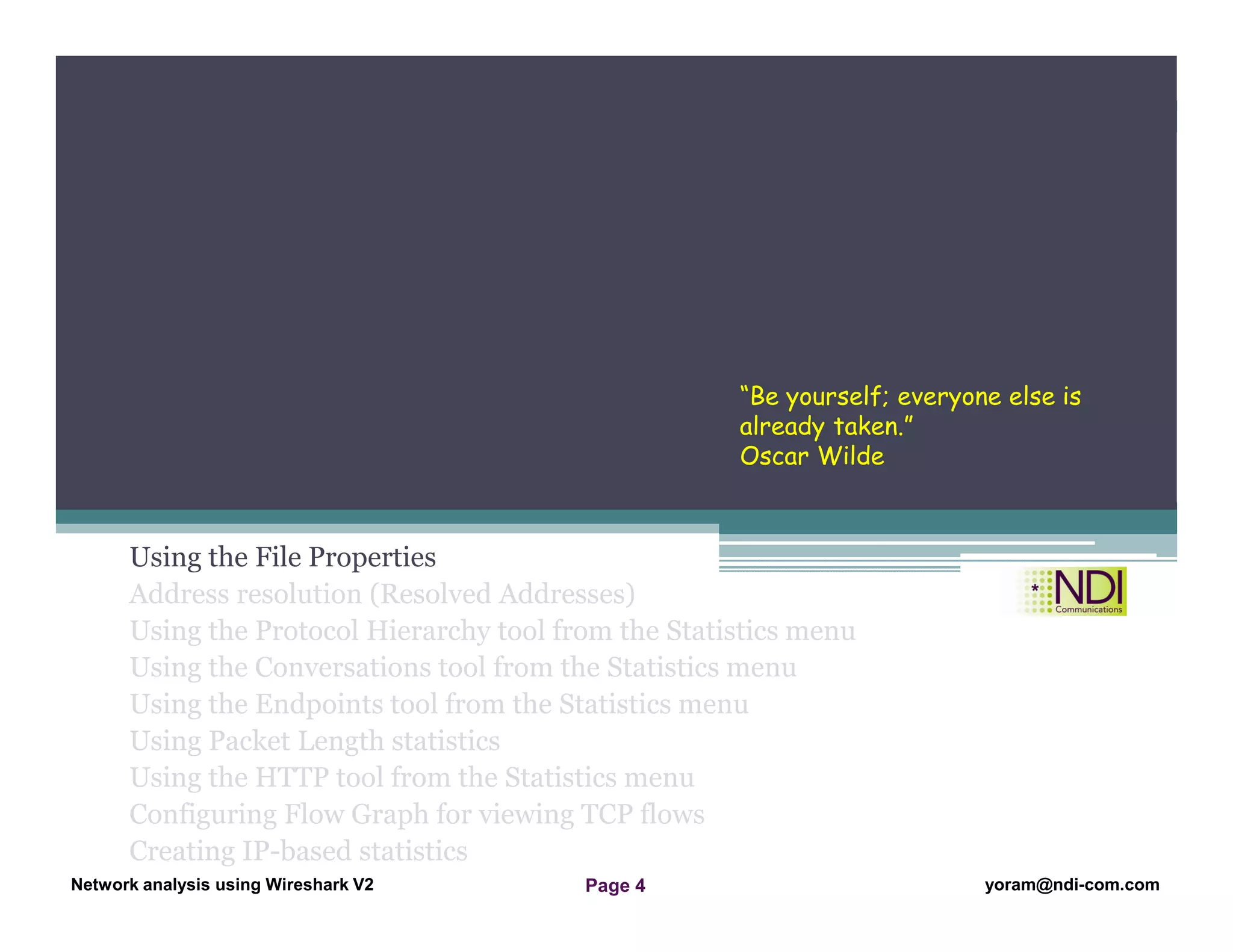 Network Analysis Using Wireshark Version 2Network Analysis using Wireshark V.2 yoram@ndi-com.com
Network analysis using Wireshark V2 yoram@ndi-com.comPage 4
Using the File Properties
Address resolution (Resolved Addresses)
Using the Protocol Hierarchy tool from the Statistics menu
Using the Conversations tool from the Statistics menu
Using the Endpoints tool from the Statistics menu
Using Packet Length statistics
Using the HTTP tool from the Statistics menu
Configuring Flow Graph for viewing TCP flows
Creating IP-based statistics
Chapter Content
“Be yourself; everyone else is
already taken.”
Oscar Wilde
 