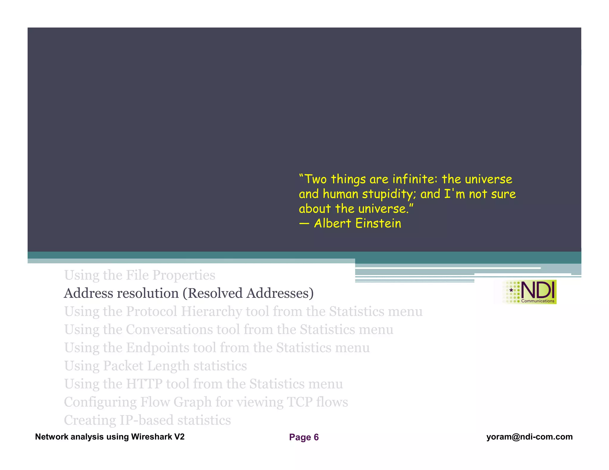 Network Analysis Using Wireshark Version 2Network Analysis using Wireshark V.2 yoram@ndi-com.com
Network analysis using Wireshark V2 yoram@ndi-com.comPage 6
Using the File Properties
Address resolution (Resolved Addresses)
Using the Protocol Hierarchy tool from the Statistics menu
Using the Conversations tool from the Statistics menu
Using the Endpoints tool from the Statistics menu
Using Packet Length statistics
Using the HTTP tool from the Statistics menu
Configuring Flow Graph for viewing TCP flows
Creating IP-based statistics
Chapter Content
“Two things are infinite: the universe
and human stupidity; and I'm not sure
about the universe.”
― Albert Einstein
 