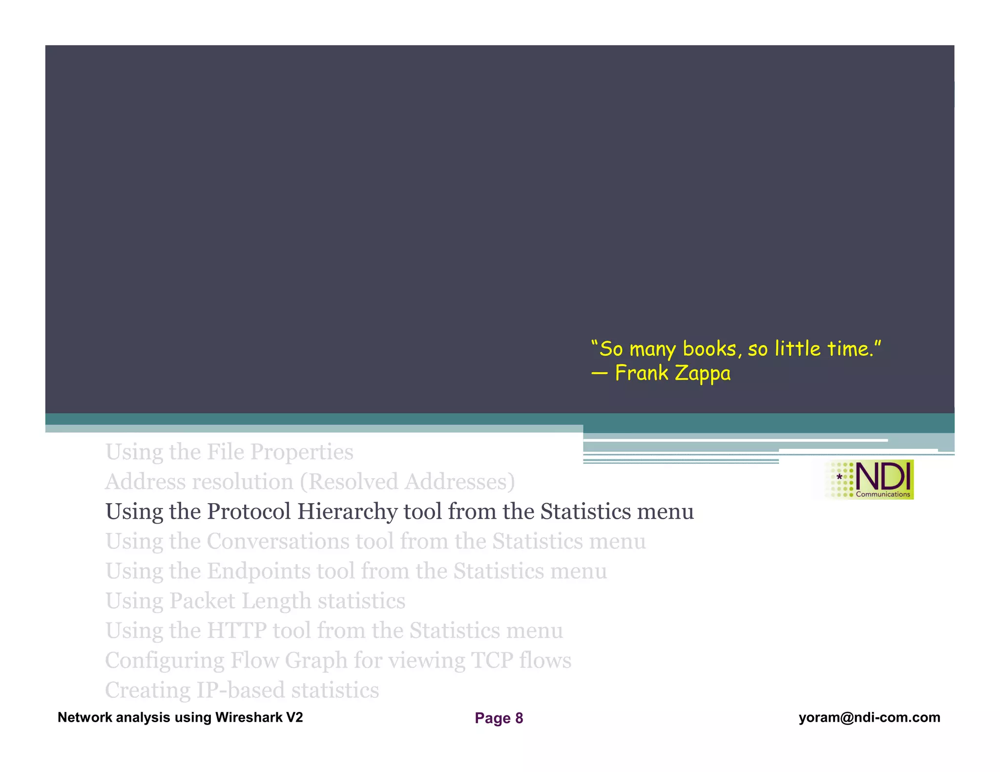 Network Analysis Using Wireshark Version 2Network Analysis using Wireshark V.2 yoram@ndi-com.com
Network analysis using Wireshark V2 yoram@ndi-com.comPage 8
Using the File Properties
Address resolution (Resolved Addresses)
Using the Protocol Hierarchy tool from the Statistics menu
Using the Conversations tool from the Statistics menu
Using the Endpoints tool from the Statistics menu
Using Packet Length statistics
Using the HTTP tool from the Statistics menu
Configuring Flow Graph for viewing TCP flows
Creating IP-based statistics
Chapter Content
“So many books, so little time.”
― Frank Zappa
 
