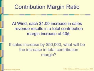© The McGraw-Hill Companies, Inc., 2003
McGraw-Hill/Irwin
Contribution Margin Ratio
At Wind, each $1.00 increase in sales
revenue results in a total contribution
margin increase of 40¢.
If sales increase by $50,000, what will be
the increase in total contribution
margin?
 