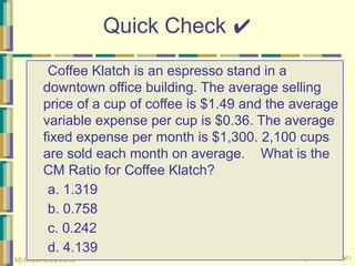 © The McGraw-Hill Companies, Inc., 2003
McGraw-Hill/Irwin
Quick Check ✔
Coffee Klatch is an espresso stand in a
downtown office building. The average selling
price of a cup of coffee is $1.49 and the average
variable expense per cup is $0.36. The average
fixed expense per month is $1,300. 2,100 cups
are sold each month on average. What is the
CM Ratio for Coffee Klatch?
a. 1.319
b. 0.758
c. 0.242
d. 4.139
 