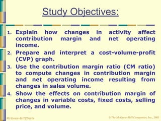 © The McGraw-Hill Companies, Inc., 2003
McGraw-Hill/Irwin
Study Objectives:
1. Explain how changes in activity affect
contribution margin and net operating
income.
2. Prepare and interpret a cost-volume-profit
(CVP) graph.
3. Use the contribution margin ratio (CM ratio)
to compute changes in contribution margin
and net operating income resulting from
changes in sales volume.
4. Show the effects on contribution margin of
changes in variable costs, fixed costs, selling
price, and volume.
 