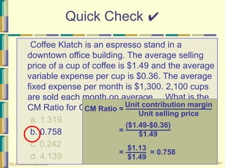 © The McGraw-Hill Companies, Inc., 2003
McGraw-Hill/Irwin
Quick Check ✔
Coffee Klatch is an espresso stand in a
downtown office building. The average selling
price of a cup of coffee is $1.49 and the average
variable expense per cup is $0.36. The average
fixed expense per month is $1,300. 2,100 cups
are sold each month on average. What is the
CM Ratio for Coffee Klatch?
a. 1.319
b. 0.758
c. 0.242
d. 4.139
Unit contribution margin
Unit selling price
CM Ratio =
=
($1.49-$0.36)
$1.49
=
$1.13
$1.49
= 0.758
 