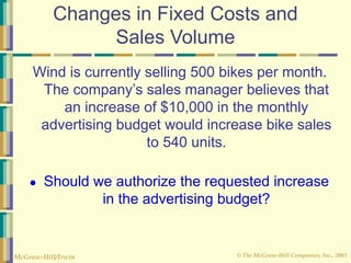 © The McGraw-Hill Companies, Inc., 2003
McGraw-Hill/Irwin
Changes in Fixed Costs and
Sales Volume
Wind is currently selling 500 bikes per month.
The company’s sales manager believes that
an increase of $10,000 in the monthly
advertising budget would increase bike sales
to 540 units.
● Should we authorize the requested increase
in the advertising budget?
 