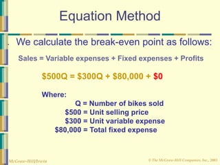 © The McGraw-Hill Companies, Inc., 2003
McGraw-Hill/Irwin
Equation Method
● We calculate the break-even point as follows:
Sales = Variable expenses + Fixed expenses + Profits
$500Q = $300Q + $80,000 + $0
Where:
Q = Number of bikes sold
$500 = Unit selling price
$300 = Unit variable expense
$80,000 = Total fixed expense
 