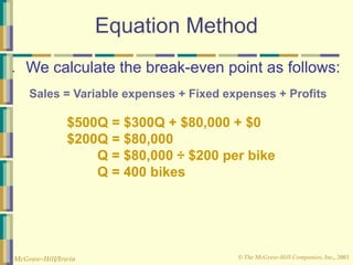 © The McGraw-Hill Companies, Inc., 2003
McGraw-Hill/Irwin
Equation Method
● We calculate the break-even point as follows:
Sales = Variable expenses + Fixed expenses + Profits
$500Q = $300Q + $80,000 + $0
$200Q = $80,000
Q = $80,000 ÷ $200 per bike
Q = 400 bikes
 