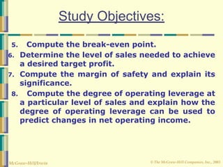 © The McGraw-Hill Companies, Inc., 2003
McGraw-Hill/Irwin
Study Objectives:
5. Compute the break-even point.
6. Determine the level of sales needed to achieve
a desired target profit.
7. Compute the margin of safety and explain its
significance.
8. Compute the degree of operating leverage at
a particular level of sales and explain how the
degree of operating leverage can be used to
predict changes in net operating income.
 