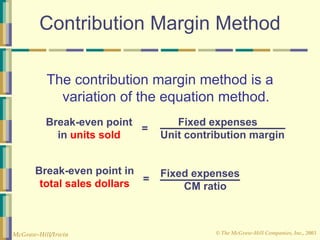 © The McGraw-Hill Companies, Inc., 2003
McGraw-Hill/Irwin
Contribution Margin Method
The contribution margin method is a
variation of the equation method.
Fixed expenses
Unit contribution margin
=
Break-even point
in units sold
Fixed expenses
CM ratio
=
Break-even point in
total sales dollars
 