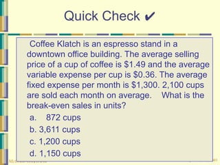© The McGraw-Hill Companies, Inc., 2003
McGraw-Hill/Irwin
Quick Check ✔
Coffee Klatch is an espresso stand in a
downtown office building. The average selling
price of a cup of coffee is $1.49 and the average
variable expense per cup is $0.36. The average
fixed expense per month is $1,300. 2,100 cups
are sold each month on average. What is the
break-even sales in units?
a. 872 cups
b. 3,611 cups
c. 1,200 cups
d. 1,150 cups
 