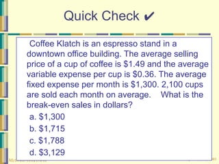 © The McGraw-Hill Companies, Inc., 2003
McGraw-Hill/Irwin
Quick Check ✔
Coffee Klatch is an espresso stand in a
downtown office building. The average selling
price of a cup of coffee is $1.49 and the average
variable expense per cup is $0.36. The average
fixed expense per month is $1,300. 2,100 cups
are sold each month on average. What is the
break-even sales in dollars?
a. $1,300
b. $1,715
c. $1,788
d. $3,129
 