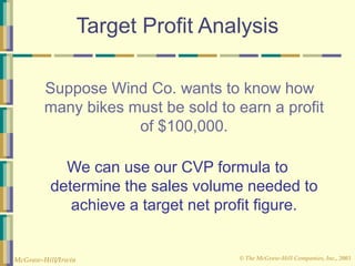 © The McGraw-Hill Companies, Inc., 2003
McGraw-Hill/Irwin
Target Profit Analysis
Suppose Wind Co. wants to know how
many bikes must be sold to earn a profit
of $100,000.
We can use our CVP formula to
determine the sales volume needed to
achieve a target net profit figure.
 