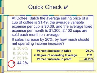 © The McGraw-Hill Companies, Inc., 2003
McGraw-Hill/Irwin
Quick Check ✔
At Coffee Klatch the average selling price of a
cup of coffee is $1.49, the average variable
expense per cup is $0.36, and the average fixed
expense per month is $1,300. 2,100 cups are
sold each month on average.
If sales increase by 20%, by how much should
net operating income increase?
a. 30.0%
b. 20.0%
c. 22.1%
d. 44.2%
 