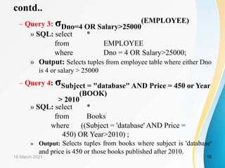 contd..
– Query 3: σDno=4 OR Salary>25000
(EMPLOYEE)
» SQL: select *
from EMPLOYEE
where Dno = 4 OR Salary>25000;
» Output: Selects tuples from employee table where either Dno
is 4 or salary > 25000
– Query 4: σSubject = "database" AND Price = 450 or Year
> 2010
(BOOK)
» SQL: select *
from Books
where ((Subject = 'database' AND Price =
450) OR Year>2010) ;
» Output: Selects tuples from books where subject is 'database'
and price is 450 or those books published after 2010.
16 March 2021 10
 