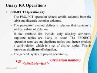 Unary RA Operations
• PROJECT Operation (π):
– The PROJECT operation selects certain columns from the
table and discards the other columns.
– The projection method defines a relation that contains a
vertical subset of Relation.
– If the attribute list include only non-key attributes,
duplicate tuples are likely to occur. The PROJECT
operation removes any duplicate tuples and, hence produce
a valid relation which is a set of distinct tuples. This is
known as duplicate elimination.
– The general syntax of project operator is:
•π <attribute−list >
(<relation name>)
16 March 2021 11
 