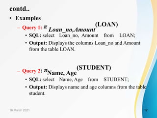 contd..
• Examples
– Query 1: π Loan_no,Amount
(LOAN)
• SQL: select Loan_no, Amount from LOAN;
• Output: Displays the columns Loan_no and Amount
from the table LOAN.
– Query 2: πName, Age
(STUDENT)
• SQL: select Name, Age from STUDENT;
• Output: Displays name and age columns from the table
student.
16 March 2021 12
 