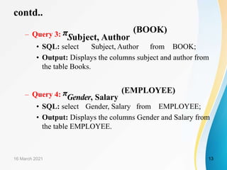 contd..
– Query 3: πSubject, Author
(BOOK)
• SQL: select Subject, Author from BOOK;
• Output: Displays the columns subject and author from
the table Books.
– Query 4: πGender, Salary
(EMPLOYEE)
• SQL: select Gender, Salary from EMPLOYEE;
• Output: Displays the columns Gender and Salary from
the table EMPLOYEE.
16 March 2021 13
 