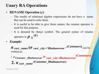 Unary RA Operations
• RENAME Operation (ρ)
– The results of relational algebra expressions do not have a name
that can be used to refer them.
– It is useful to be able to give them names; the rename operator is
used for this purpose.
– It is denoted by rho(ρ) symbol. The general syntax of rename
operator is: ρ X
(E)
• Example:
π cust _name (σ cust _city ='Bhubaneswar '
(Customer)) can be
written as:
1. ρ Customer _Bhubaneswar (σ cust _city=Bhubaneswar
(Customer))
2. π cust _name
(Customer_Bhubaneswar)
16 March 2021 15
 