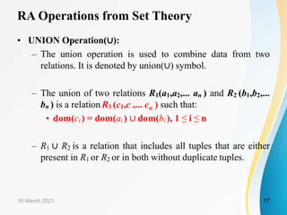 RA Operations from Set Theory
• UNION Operation(∪):
– The union operation is used to combine data from two
relations. It is denoted by union(∪) symbol.
– The union of two relations R1(a1,a2,... an ) and R2 (b1,b2,...
bn ) is a relation R3 (c1,c ,... cn ) such that:
• dom(ci ) = dom(ai ) ∪ dom(bi ), 1 ≤ i ≤ n
– R1 ∪ R2 is a relation that includes all tuples that are either
present in R1 or R2 or in both without duplicate tuples.
16 March 2021 17
 