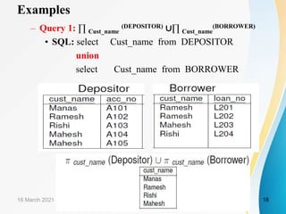 Examples
– Query 1: ∏ Cust_name
(DEPOSITOR) ∪∏ Cust_name
(BORROWER)
• SQL: select Cust_name from DEPOSITOR
union
select Cust_name from BORROWER
16 March 2021 18
 