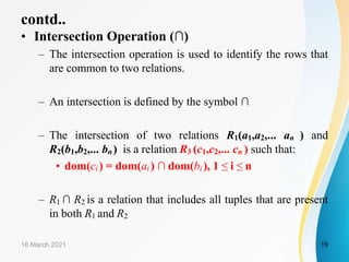 contd..
• Intersection Operation (∩)
– The intersection operation is used to identify the rows that
are common to two relations.
– An intersection is defined by the symbol ∩
– The intersection of two relations R1(a1,a2,... an ) and
R2(b1,b2,... bn) is a relation R3 (c1,c2,... cn ) such that:
• dom(ci ) = dom(ai ) ∩ dom(bi ), 1 ≤ i ≤ n
– R1 ∩ R2 is a relation that includes all tuples that are present
in both R1 and R2
16 March 2021 19
 