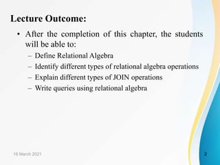 Lecture Outcome:
• After the completion of this chapter, the students
will be able to:
– Define Relational Algebra
– Identify different types of relational algebra operations
– Explain different types of JOIN operations
– Write queries using relational algebra
16 March 2021 2
 