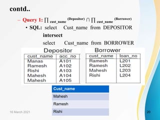 contd..
– Query 1: ∏ cust_name
(Depositor) ∩ ∏ cust_name
(Borrower)
• SQL: select Cust_name from DEPOSITOR
intersect
select Cust_name from BORROWER
16 March 2021 20
Cust_name
Mahesh
Ramesh
Rishi
 