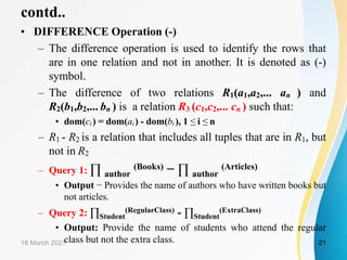 contd..
• DIFFERENCE Operation (-)
– The difference operation is used to identify the rows that
are in one relation and not in another. It is denoted as (-)
symbol.
– The difference of two relations R1(a1,a2,... an ) and
R2(b1,b2,... bn ) is a relation R3 (c1,c2,... cn ) such that:
• dom(ci ) = dom(ai ) - dom(bi ), 1 ≤ i ≤ n
– R1 - R2 is a relation that includes all tuples that are in R1, but
not in R2
– Query 1: ∏ author
(Books) − ∏ author
(Articles)
• Output − Provides the name of authors who have written books but
not articles.
– Query 2: ∏Student
(RegularClass) - ∏Student
(ExtraClass)
• Output: Provide the name of students who attend the regular
class but not the extra class.
16 March 2021 21
 