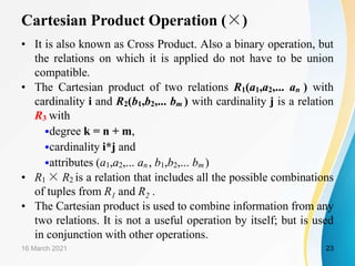 Cartesian Product Operation (×)
• It is also known as Cross Product. Also a binary operation, but
the relations on which it is applied do not have to be union
compatible.
• The Cartesian product of two relations R1(a1,a2,... an ) with
cardinality i and R2(b1,b2,... bm ) with cardinality j is a relation
R3 with
•degree k = n + m,
•cardinality i*j and
•attributes (a1,a2,... an , b1,b2,... bm )
• R1 × R2 is a relation that includes all the possible combinations
of tuples from R1 and R2 .
• The Cartesian product is used to combine information from any
two relations. It is not a useful operation by itself; but is used
in conjunction with other operations.
16 March 2021 23
 