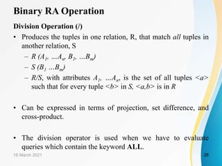 Binary RA Operation
Division Operation (/)
• Produces the tuples in one relation, R, that match all tuples in
another relation, S
– R (A1, …An, B1, …Bm)
– S (B1 …Bm)
– R/S, with attributes A1, …An, is the set of all tuples <a>
such that for every tuple <b> in S, <a,b> is in R
• Can be expressed in terms of projection, set difference, and
cross-product.
• The division operator is used when we have to evaluate
queries which contain the keyword ALL.
16 March 2021 26
 
