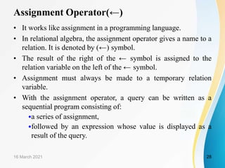 Assignment Operator(←)
• It works like assignment in a programming language.
• In relational algebra, the assignment operator gives a name to a
relation. It is denoted by (←) symbol.
• The result of the right of the ← symbol is assigned to the
relation variable on the left of the ← symbol.
• Assignment must always be made to a temporary relation
variable.
• With the assignment operator, a query can be written as a
sequential program consisting of:
•a series of assignment,
•followed by an expression whose value is displayed as a
result of the query.
16 March 2021 28
 