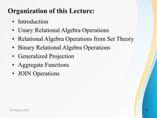 Organization of this Lecture:
• Introduction
• Unary Relational Algebra Operations
• Relational Algebra Operations from Set Theory
• Binary Relational Algebra Operations
• Generalized Projection
• Aggregate Functions
• JOIN Operations
16 March 2021 3
 