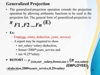 Generalized Projection
• The generalized-projection operation extends the projection
operation by allowing arithmetic functions to be used in the
projection list. The general form of generalized-projection is:
π F1 ,F2 ...Fn (E)
• Ex:
– Emp(ssn, salary, deduction, years_service)
– A report may be required to show
• net_salary=salary-deduction,
• bonus=2000*years_service and
• tax=0.25*salary
• REPORT ← ρ
(ssn,net _salary,bonus,tax ) (π ssn,salary
−deduction,2000∗years_service,0.25∗salary
(EMPLOYEE))
16 March 2021 30
 