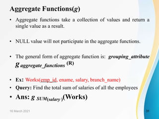 Aggregate Functions(g)
• Aggregate functions take a collection of values and return a
single value as a result.
• NULL value will not participate in the aggregate functions.
• The general form of aggregate function is: grouping_attribute
gaggregate_functions (R)
• Ex: Works(emp_id, ename, salary, branch_name)
• Query: Find the total sum of salaries of all the employees
• Ans: g SUM(salary )(Works)
16 March 2021 31
 