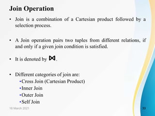 Join Operation
• Join is a combination of a Cartesian product followed by a
selection process.
• A Join operation pairs two tuples from different relations, if
and only if a given join condition is satisfied.
• It is denoted by ⋈.
• Different categories of join are:
•Cross Join (Cartesian Product)
•Inner Join
•Outer Join
•Self Join
16 March 2021 33
 