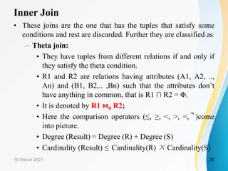 Inner Join
• These joins are the one that has the tuples that satisfy some
conditions and rest are discarded. Further they are classified as
– Theta join:
• They have tuples from different relations if and only if
they satisfy the theta condition.
• R1 and R2 are relations having attributes (A1, A2, ..,
An) and (B1, B2,.. ,Bn) such that the attributes don’t
have anything in common, that is R1 ∩ R2 = Φ.
• It is denoted by R1 ⋈θ R2;
• Here the comparison operators (≤, ≥, ˂, ˃, =, ̚ )come
into picture.
• Degree (Result) = Degree (R) + Degree (S)
• Cardinality (Result) ≤ Cardinality(R) × Cardinality(S)
16 March 2021 34
 