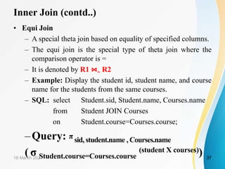 Inner Join (contd..)
• Equi Join
– A special theta join based on equality of specified columns.
– The equi join is the special type of theta join where the
comparison operator is =
– It is denoted by R1 ⋈= R2
– Example: Display the student id, student name, and course
name for the students from the same courses.
– SQL: select Student.sid, Student.name, Courses.name
from Student JOIN Courses
on Student.course=Courses.course;
–Query: π sid, student.name , Courses.name
( σ Student.course=Courses.course
(student X courses))
16 March 2021 37
 