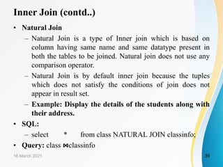 Inner Join (contd..)
• Natural Join
– Natural Join is a type of Inner join which is based on
column having same name and same datatype present in
both the tables to be joined. Natural join does not use any
comparison operator.
– Natural Join is by default inner join because the tuples
which does not satisfy the conditions of join does not
appear in result set.
– Example: Display the details of the students along with
their address.
• SQL:
– select * from class NATURAL JOIN classinfo;
• Query: class ⋈classinfo
16 March 2021 39
 