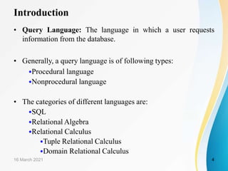 Introduction
• Query Language: The language in which a user requests
information from the database.
• Generally, a query language is of following types:
•Procedural language
•Nonprocedural language
• The categories of different languages are:
•SQL
•Relational Algebra
•Relational Calculus
•Tuple Relational Calculus
•Domain Relational Calculus
16 March 2021 4
 