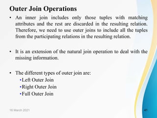 Outer Join Operations
• An inner join includes only those tuples with matching
attributes and the rest are discarded in the resulting relation.
Therefore, we need to use outer joins to include all the tuples
from the participating relations in the resulting relation.
• It is an extension of the natural join operation to deal with the
missing information.
• The different types of outer join are:
•Left Outer Join
•Right Outer Join
•Full Outer Join
16 March 2021 41
 