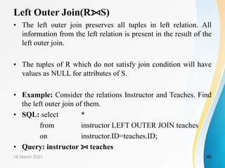 Left Outer Join(R⟕S)
• The left outer join preserves all tuples in left relation. All
information from the left relation is present in the result of the
left outer join.
• The tuples of R which do not satisfy join condition will have
values as NULL for attributes of S.
• Example: Consider the relations Instructor and Teaches. Find
the left outer join of them.
• SQL: select *
from instructor LEFT OUTER JOIN teaches
on instructor.ID=teaches.ID;
• Query: instructor ⟕ teaches
16 March 2021 42
 
