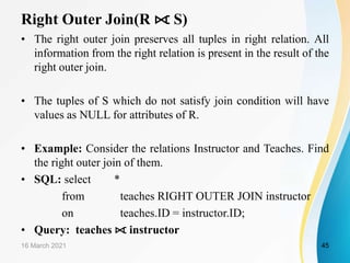 Right Outer Join(R ⟖ S)
• The right outer join preserves all tuples in right relation. All
information from the right relation is present in the result of the
right outer join.
• The tuples of S which do not satisfy join condition will have
values as NULL for attributes of R.
• Example: Consider the relations Instructor and Teaches. Find
the right outer join of them.
• SQL: select *
from teaches RIGHT OUTER JOIN instructor
on teaches.ID = instructor.ID;
• Query: teaches ⟖ instructor
16 March 2021 45
 